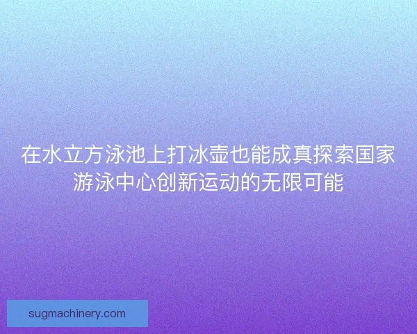 在水立方泳池上打冰壶也能成真探索国家游泳中心创新运动的无限可能