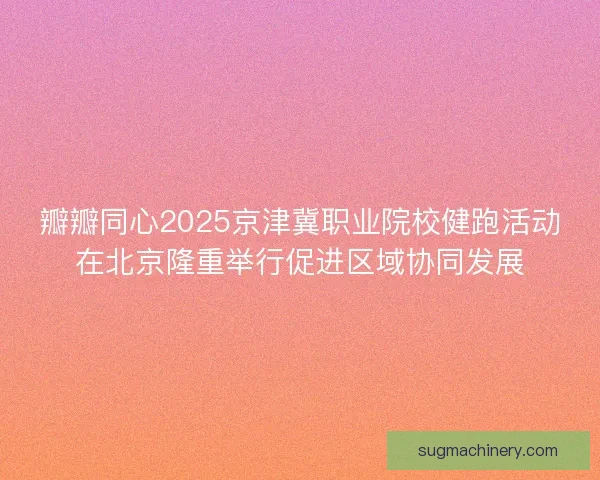 瓣瓣同心2025京津冀职业院校健跑活动在北京隆重举行促进区域协同发展
