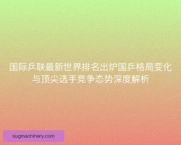 国际乒联最新世界排名出炉国乒格局变化与顶尖选手竞争态势深度解析