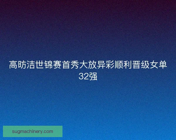 高昉洁世锦赛首秀大放异彩顺利晋级女单32强