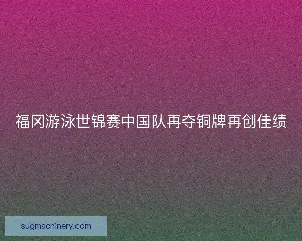 福冈游泳世锦赛中国队再夺铜牌再创佳绩