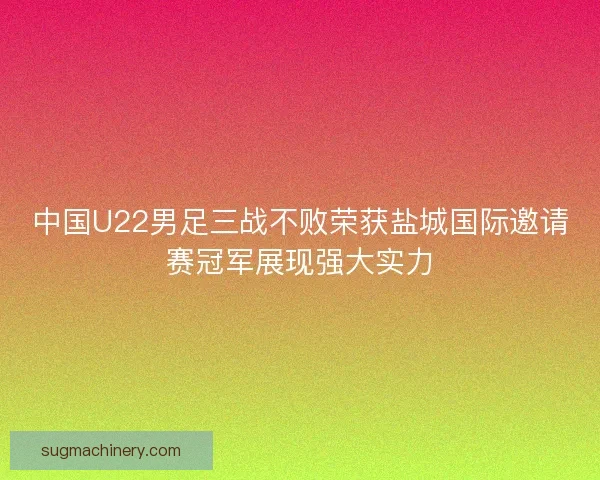 中国U22男足三战不败荣获盐城国际邀请赛冠军展现强大实力